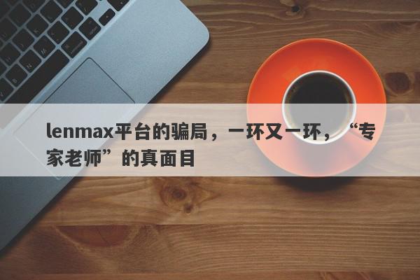 lenmax平台的骗局，一环又一环，“专家老师”的真面目