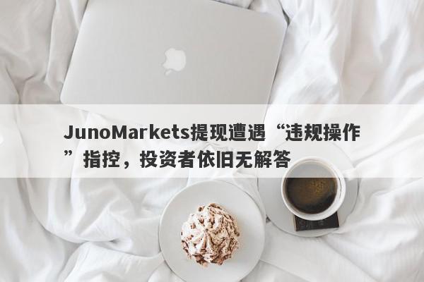 JunoMarkets提现遭遇“违规操作”指控，投资者依旧无解答