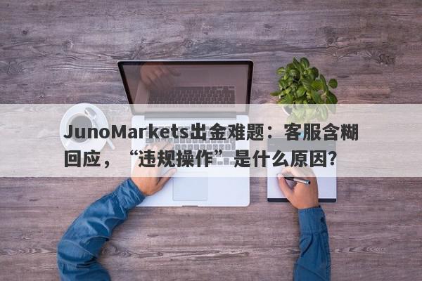 JunoMarkets出金难题：客服含糊回应，“违规操作”是什么原因？