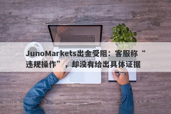 JunoMarkets出金受阻：客服称“违规操作”，却没有给出具体证据