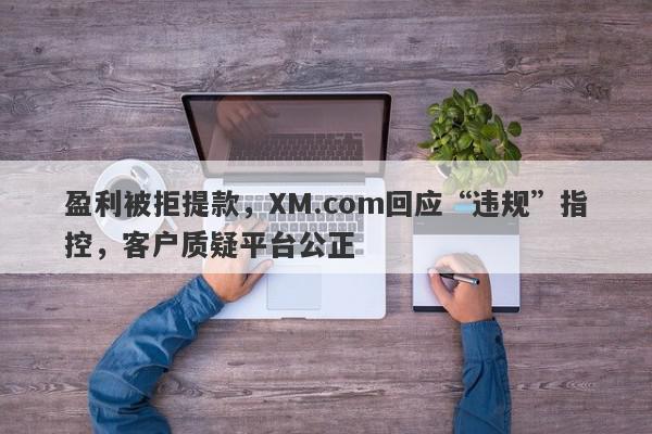 盈利被拒提款，XM.com回应“违规”指控，客户质疑平台公正