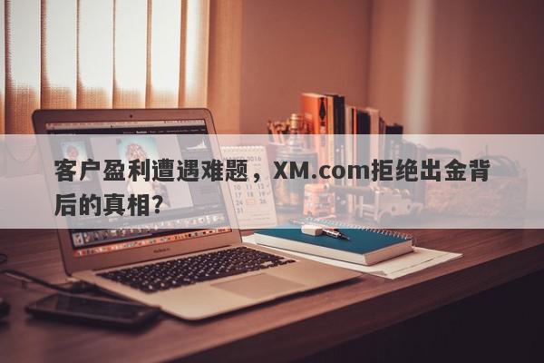 客户盈利遭遇难题，XM.com拒绝出金背后的真相？