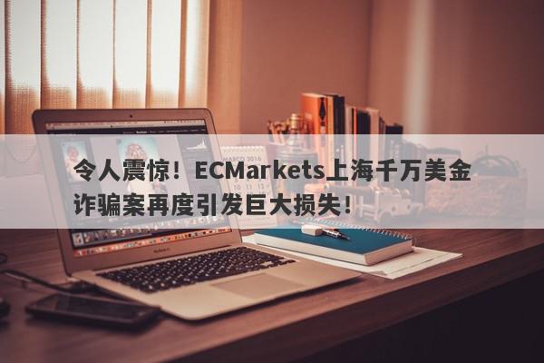 令人震惊！ECMarkets上海千万美金诈骗案再度引发巨大损失！