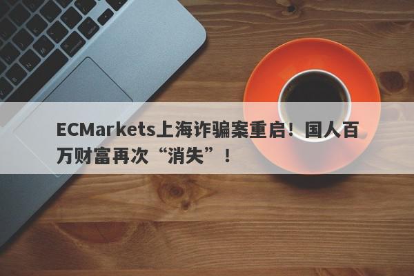 ECMarkets上海诈骗案重启！国人百万财富再次“消失”！