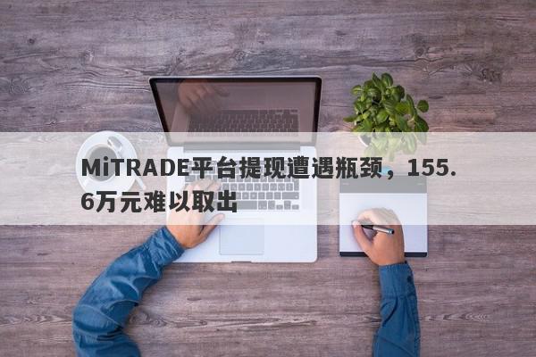 MiTRADE平台提现遭遇瓶颈，155.6万元难以取出