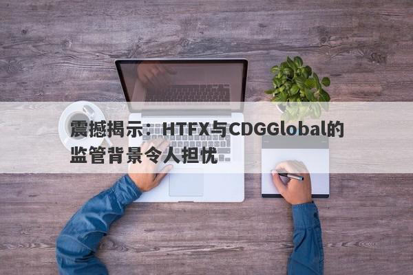 震撼揭示：HTFX与CDGGlobal的监管背景令人担忧