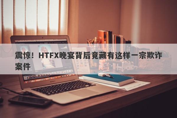 震惊！HTFX晚宴背后竟藏有这样一宗欺诈案件