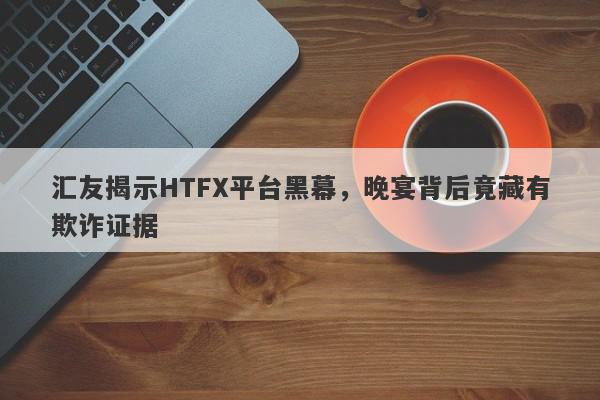 汇友揭示HTFX平台黑幕，晚宴背后竟藏有欺诈证据