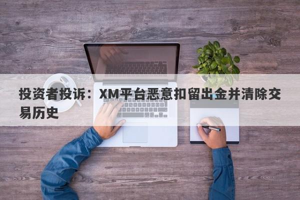 投资者投诉：XM平台恶意扣留出金并清除交易历史