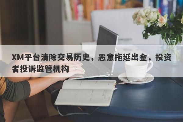 XM平台清除交易历史，恶意拖延出金，投资者投诉监管机构