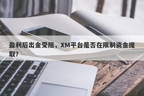 盈利后出金受阻，XM平台是否在限制资金提取？