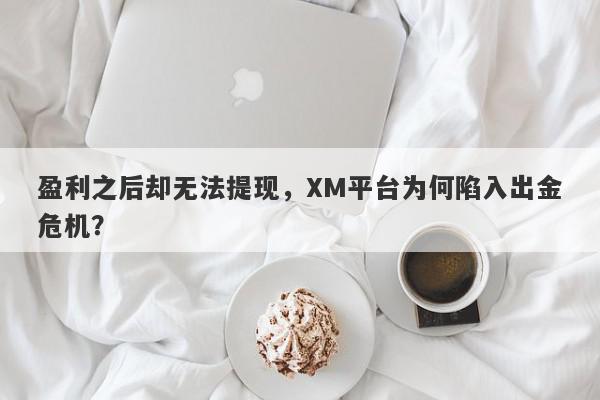 盈利之后却无法提现，XM平台为何陷入出金危机？