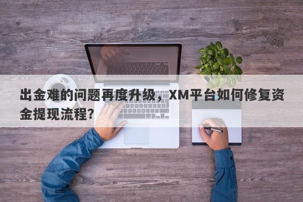 出金难的问题再度升级，XM平台如何修复资金提现流程？