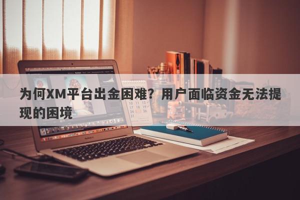 为何XM平台出金困难？用户面临资金无法提现的困境