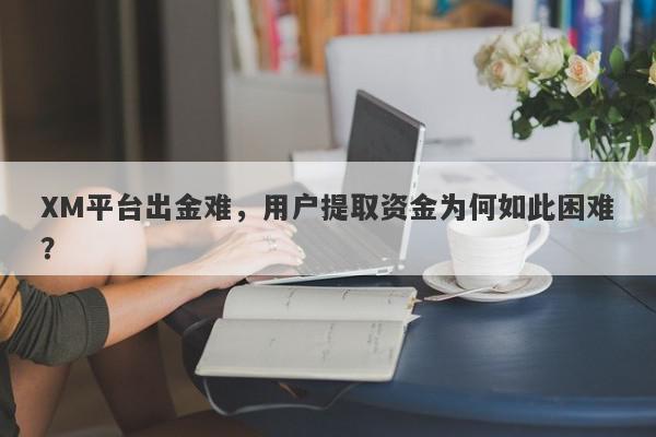 XM平台出金难，用户提取资金为何如此困难？