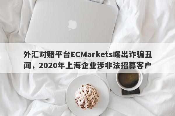 外汇对赌平台ECMarkets曝出诈骗丑闻，2020年上海企业涉非法招募客户