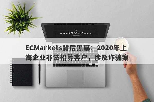 ECMarkets背后黑幕：2020年上海企业非法招募客户，涉及诈骗案