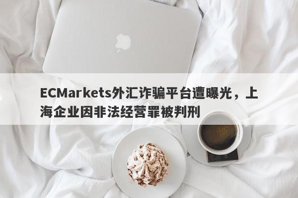 ECMarkets外汇诈骗平台遭曝光，上海企业因非法经营罪被判刑