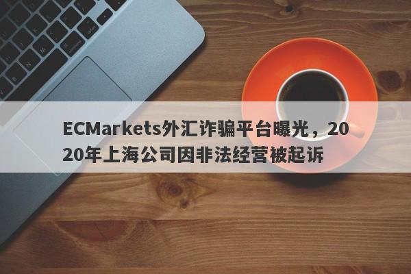 ECMarkets外汇诈骗平台曝光，2020年上海公司因非法经营被起诉