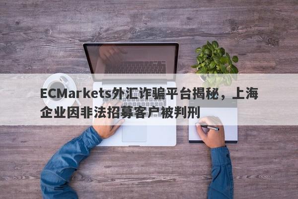 ECMarkets外汇诈骗平台揭秘，上海企业因非法招募客户被判刑