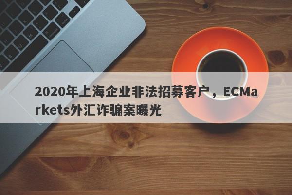 2020年上海企业非法招募客户，ECMarkets外汇诈骗案曝光