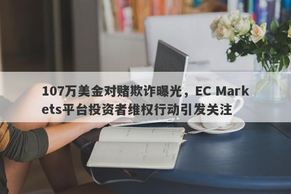 107万美金对赌欺诈曝光，EC Markets平台投资者维权行动引发关注