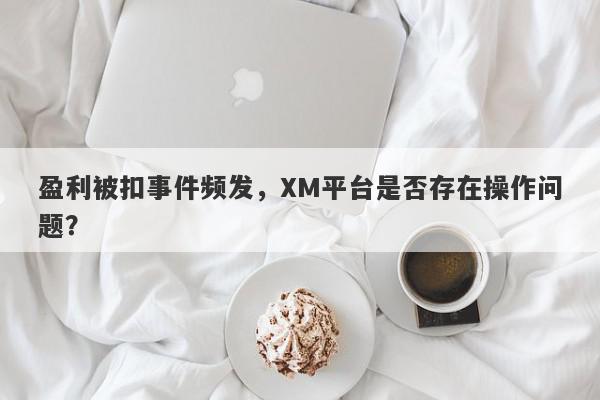 盈利被扣事件频发，XM平台是否存在操作问题？