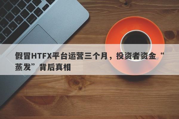 假冒HTFX平台运营三个月，投资者资金“蒸发”背后真相