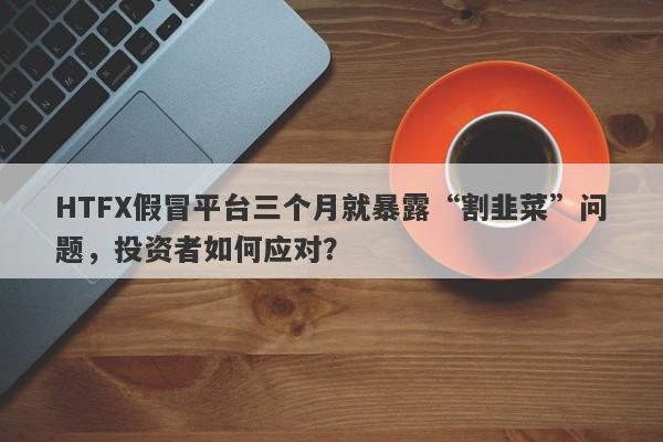 HTFX假冒平台三个月就暴露“割韭菜”问题，投资者如何应对？