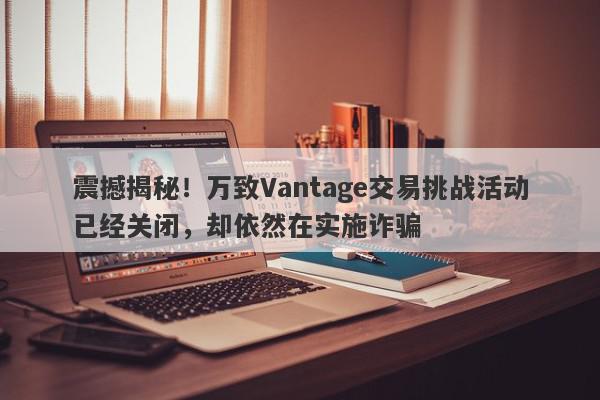 震撼揭秘！万致Vantage交易挑战活动已经关闭，却依然在实施诈骗