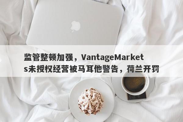 监管整顿加强，VantageMarkets未授权经营被马耳他警告，荷兰开罚