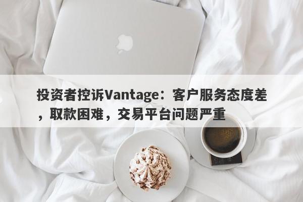 投资者控诉Vantage：客户服务态度差，取款困难，交易平台问题严重