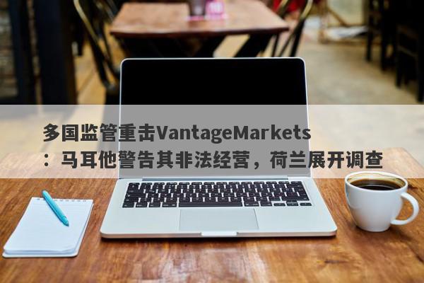 多国监管重击VantageMarkets：马耳他警告其非法经营，荷兰展开调查