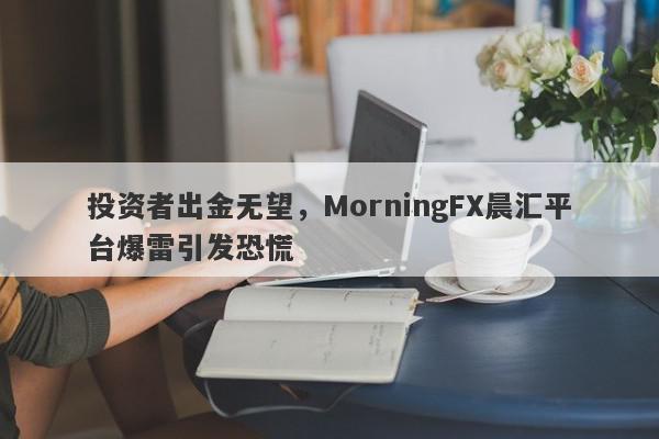 投资者出金无望，MorningFX晨汇平台爆雷引发恐慌