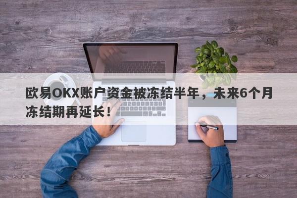 欧易OKX账户资金被冻结半年，未来6个月冻结期再延长！