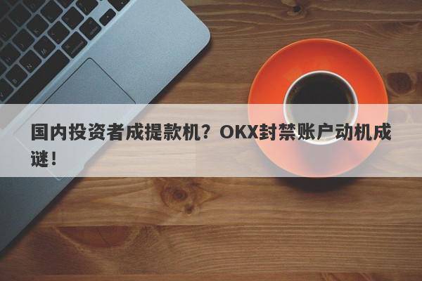 国内投资者成提款机？OKX封禁账户动机成谜！