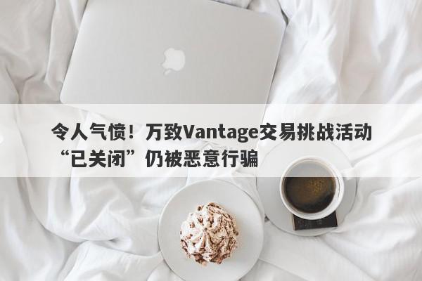 令人气愤！万致Vantage交易挑战活动“已关闭”仍被恶意行骗