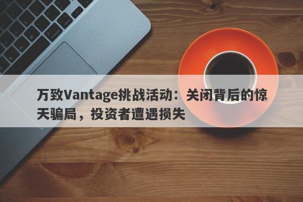 万致Vantage挑战活动：关闭背后的惊天骗局，投资者遭遇损失