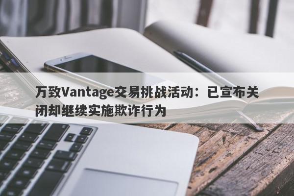 万致Vantage交易挑战活动：已宣布关闭却继续实施欺诈行为