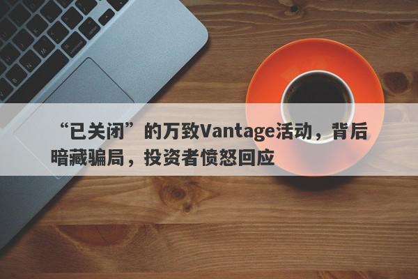 “已关闭”的万致Vantage活动，背后暗藏骗局，投资者愤怒回应