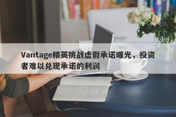 Vantage精英挑战虚假承诺曝光，投资者难以兑现承诺的利润