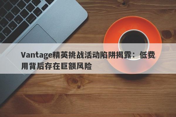 Vantage精英挑战活动陷阱揭露：低费用背后存在巨额风险