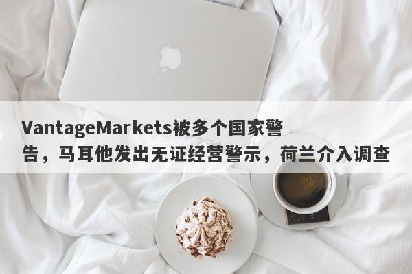 VantageMarkets被多个国家警告，马耳他发出无证经营警示，荷兰介入调查