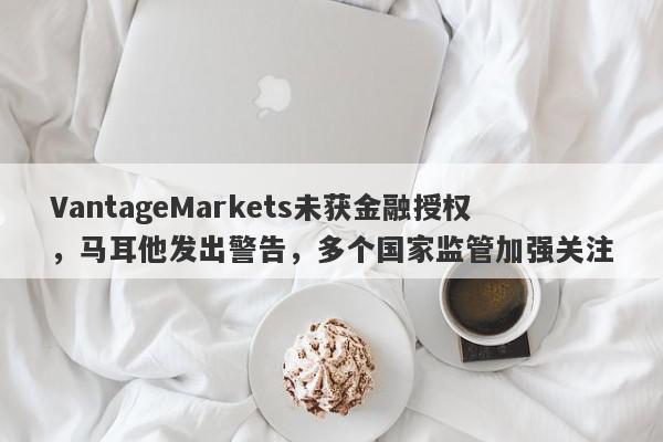 VantageMarkets未获金融授权，马耳他发出警告，多个国家监管加强关注