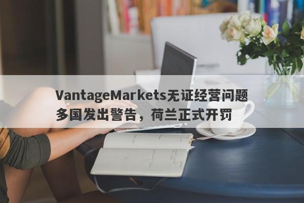 VantageMarkets无证经营问题多国发出警告，荷兰正式开罚