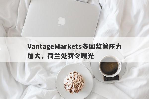 VantageMarkets多国监管压力加大，荷兰处罚令曝光