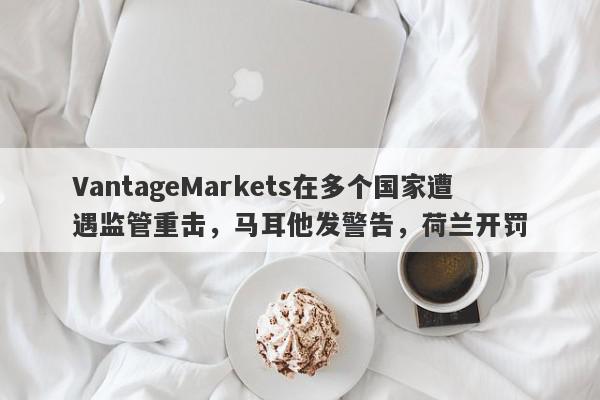 VantageMarkets在多个国家遭遇监管重击，马耳他发警告，荷兰开罚