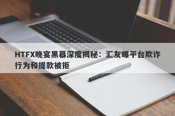 HTFX晚宴黑幕深度揭秘：汇友曝平台欺诈行为和提款被拒