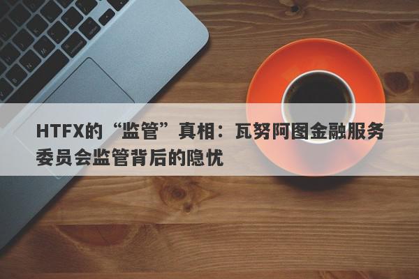 HTFX的“监管”真相：瓦努阿图金融服务委员会监管背后的隐忧