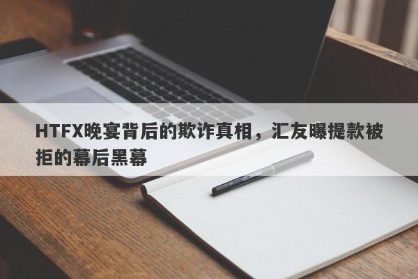 HTFX晚宴背后的欺诈真相，汇友曝提款被拒的幕后黑幕